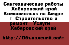 Сантехнические работы - Хабаровский край, Комсомольск-на-Амуре г. Строительство и ремонт » Услуги   . Хабаровский край